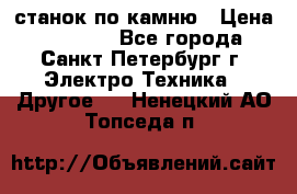 станок по камню › Цена ­ 29 000 - Все города, Санкт-Петербург г. Электро-Техника » Другое   . Ненецкий АО,Топседа п.